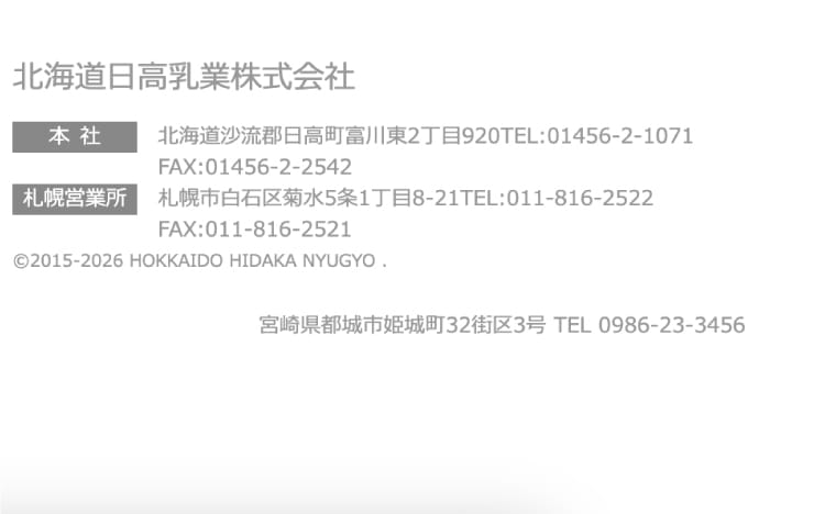 北海道日高乳業株式会社
      本社 北海道沙流郡日高町富川東2丁目920 TEL:01456-2-1071 FAX:01456-2-2542
      札幌営業所 札幌市白石区菊水5条1丁目8-21 TEL:011-816-2522 FAX:011-816-2521
