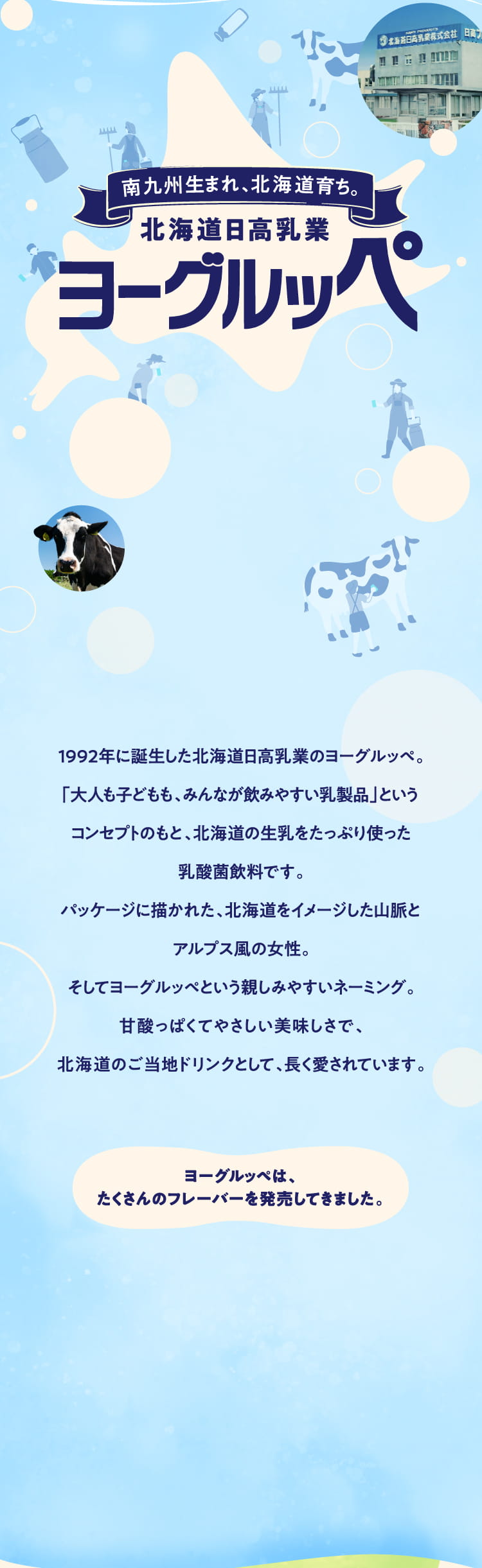 南九州生まれ、北海道育ち。北海道日高乳業ヨーグルッペ
        1992年に誕生した北海道日高乳業のヨーグルッペ。
「大人も子どもも、みんなが飲みやすい乳製品」というコンセプトのもと、
北海道の生乳をたっぷり使った乳酸菌飲料です。
パッケージに描かれた、北海道をイメージした山脈とアルプス風の女性。
そしてヨーグルッペという親しみやすいネーミング。
甘酸っぱくてやさしい美味しさで、
北海道のご当地ドリンクとして、長く愛されています。