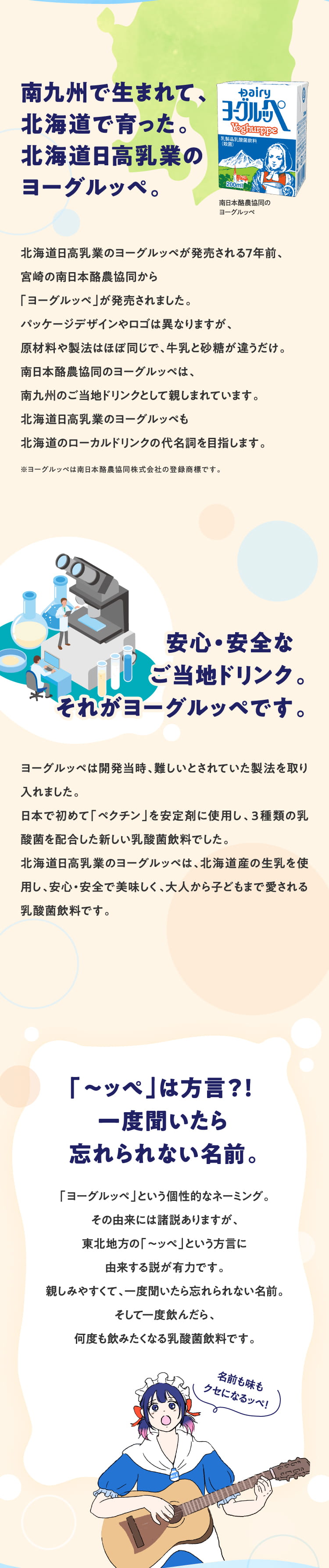 南九州で生まれて、北海道で育った。
          北海道日高乳業のヨーグルッペ。
          北海道日高乳業のヨーグルッペが発売される7年前、
          宮崎の南日本酪農協同から「ヨーグルッペ」が発売されました。
          パッケージデザインやロゴは異なりますが、
          原材料や製法はほぼ同じで、牛乳と砂糖が違うだけ。
          南日本酪農協同のヨーグルッペは、
          南九州のご当地ドリンクとして親しまれています。
          北海道日高乳業のヨーグルッペも
          北海道のローカルドリンクの代名詞を目指します。
          ※ヨーグルッペは南日本酪農協同株式会社の登録商標です。
          安心・安全なご当地ドリンク。
          それがヨーグルッペです。
          ヨーグルッペは開発当時、
          難しいとされていた製法を取り入れました。
          日本で初めて「ペクチン」を安定剤に使用し、３種類の乳酸菌を配合した新しい乳酸菌飲料でした。
          北海道日高乳業のヨーグルッペは、北海道産の生乳を使用し、安心・安全で美味しく、大人から子どもまで愛される乳酸菌飲料です。
          「〜ッぺ」は方言？！
          一度聞いたら忘れられない名前。
          「ヨーグルッペ」という個性的なネーミング。
          その由来には諸説ありますが、東北地方の「～ッぺ」という方言に由来する説が有力です。
          親しみやすくて、一度聞いたら忘れられない名前。
          そして一度飲んだら、何度も飲みたくなる乳酸菌飲料です。