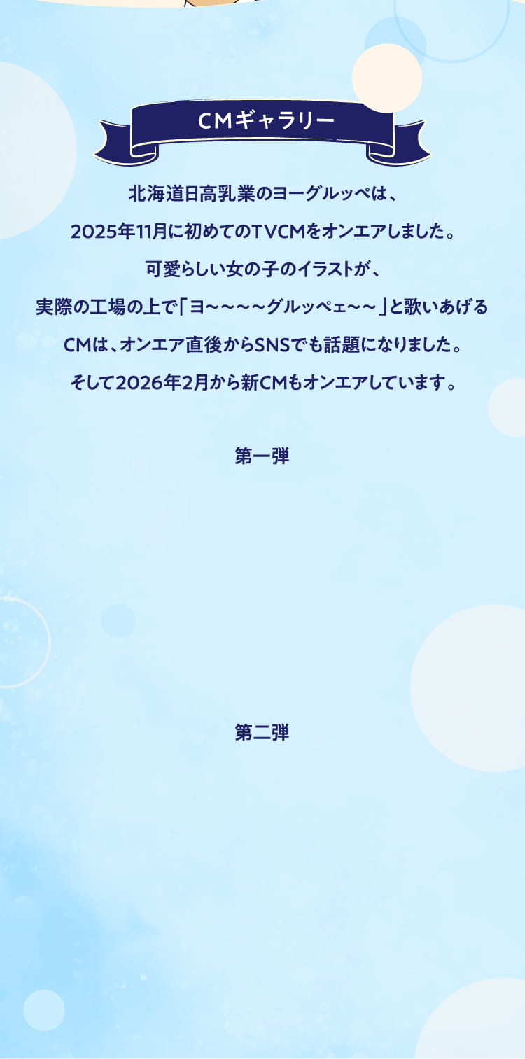 CMギャラリー
        北海道日高乳業のヨーグルッペは、
        2025年11月に初めてのTVCMをオンエアしました。
        可愛らしい女の子のイラストが、
        実際の工場の上で「ヨ〜〜〜〜グルッペェ〜〜」と歌いあげる
        CMは、オンエア直後からSNSでも話題になりました。
        そして2026年2月から新CMもオンエアしています。
        